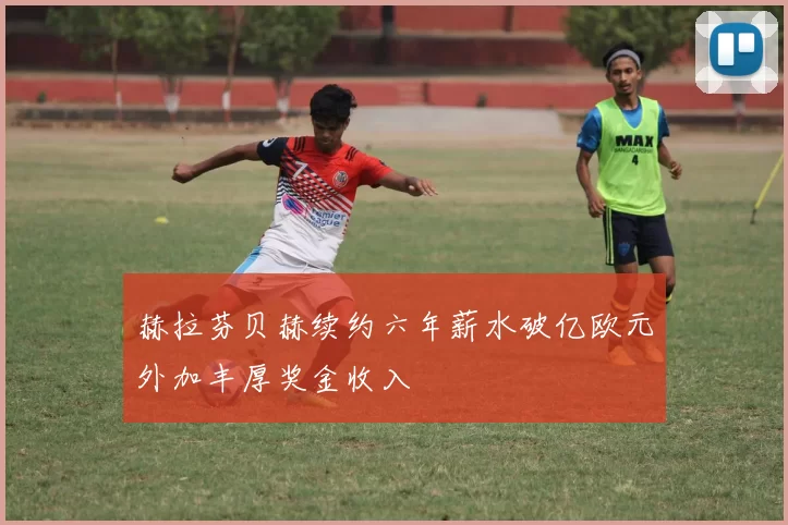 赫拉芬贝赫续约六年薪水破亿欧元外加丰厚奖金收入