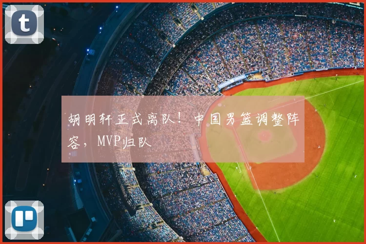 胡明轩正式离队!中国男篮调整阵容,MVP归队
