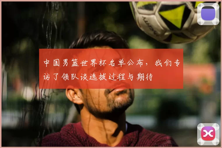 中国男篮世界杯名单公布，我们专访了领队谈选拔过程与期待