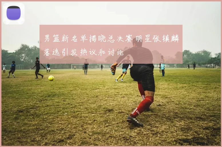 男篮新名单揭晓总决赛明星张镇麟落选引发热议和讨论