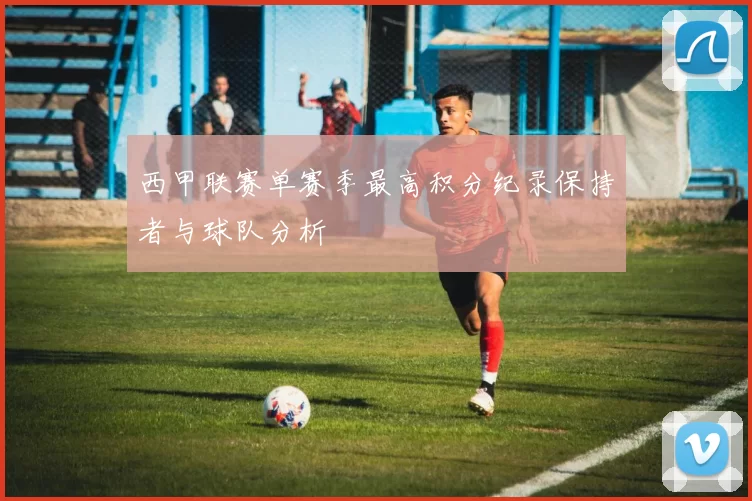 西甲联赛单赛季最高积分纪录保持者与球队分析