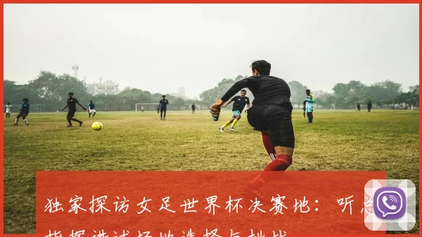 独家探访女足世界杯决赛地：听总指挥讲述场地选择与挑战