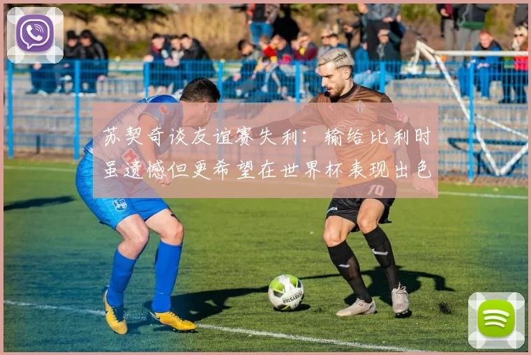 苏契奇谈友谊赛失利:输给比利时虽遗憾但更希望在世界杯表现出色