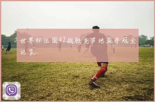 世界杯法国42战胜克罗地亚夺冠全记录
