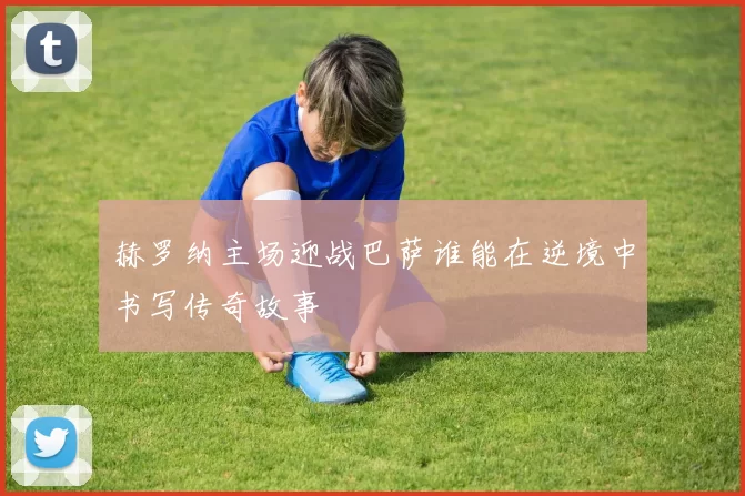 赫罗纳主场迎战巴萨谁能在逆境中书写传奇故事