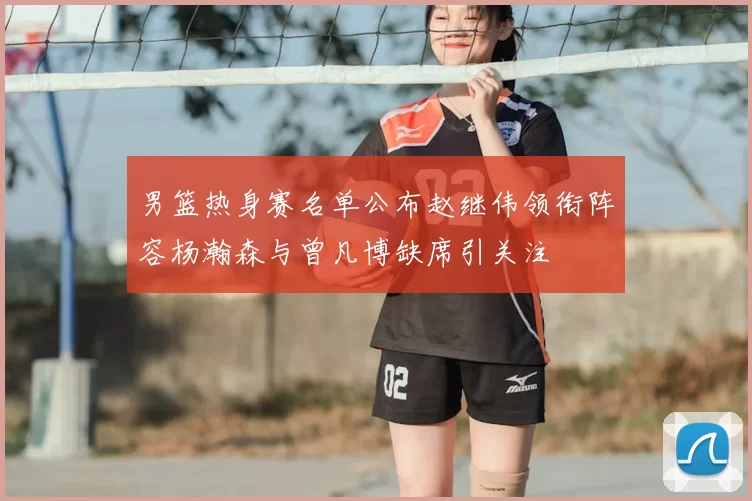 男篮热身赛名单公布赵继伟领衔阵容杨瀚森与曾凡博缺席引关注